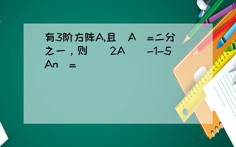 有3阶方阵A,且|A|=二分之一，则|（2A）^-1-5An|=