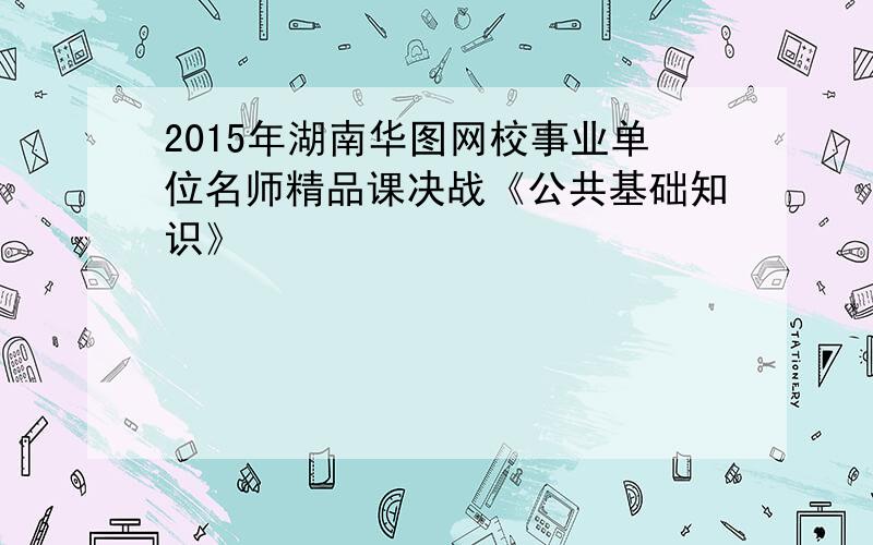 2015年湖南华图网校事业单位名师精品课决战《公共基础知识》
