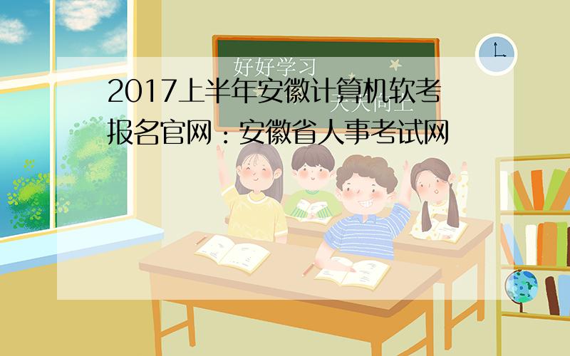 2017上半年安徽计算机软考报名官网：安徽省人事考试网