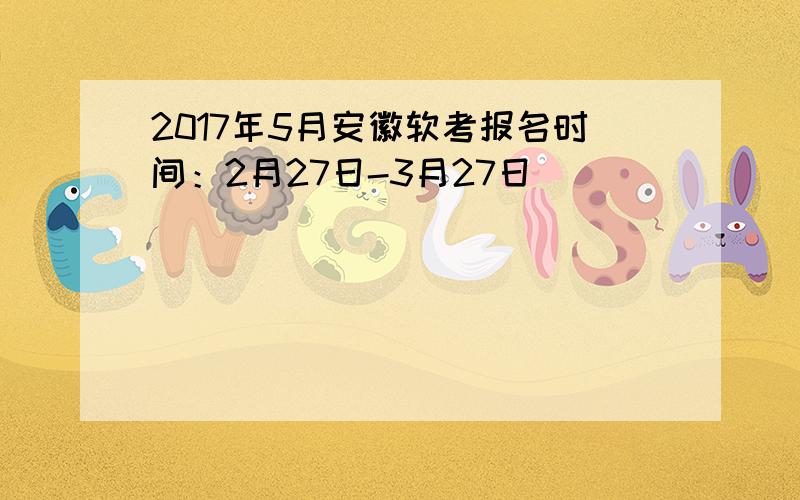 2017年5月安徽软考报名时间：2月27日-3月27日