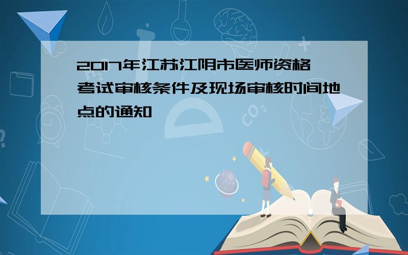2017年江苏江阴市医师资格考试审核条件及现场审核时间地点的通知