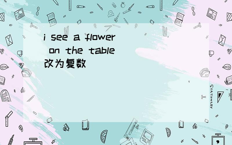 i see a flower on the table(改为复数)