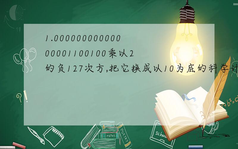 1.00000000000000001100100乘以2的负127次方,把它换成以10为底的科学计数法表示,书上的答案是1.4013乘以10的负43次方。
