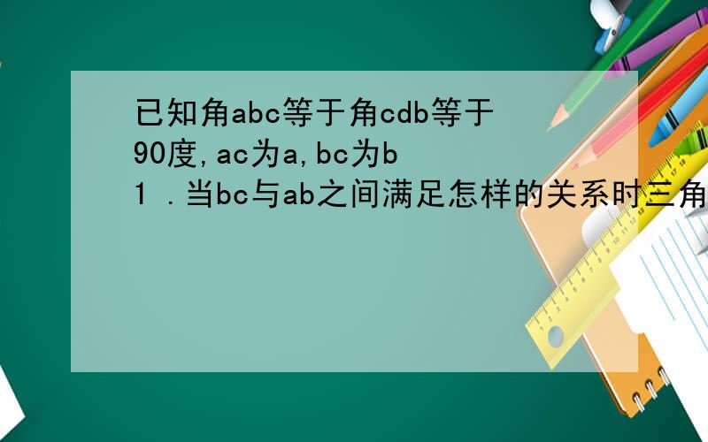已知角abc等于角cdb等于90度,ac为a,bc为b 1 .当bc与ab之间满足怎样的关系时三角形abc相似三角形cdb?谢