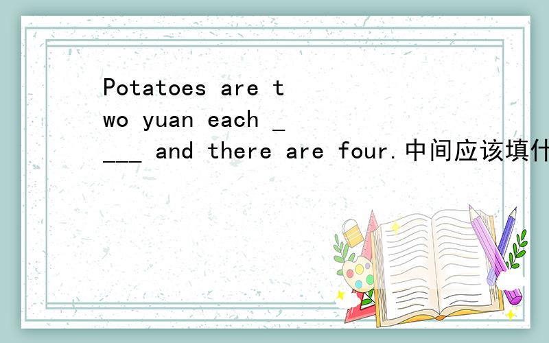Potatoes are two yuan each ____ and there are four.中间应该填什么?