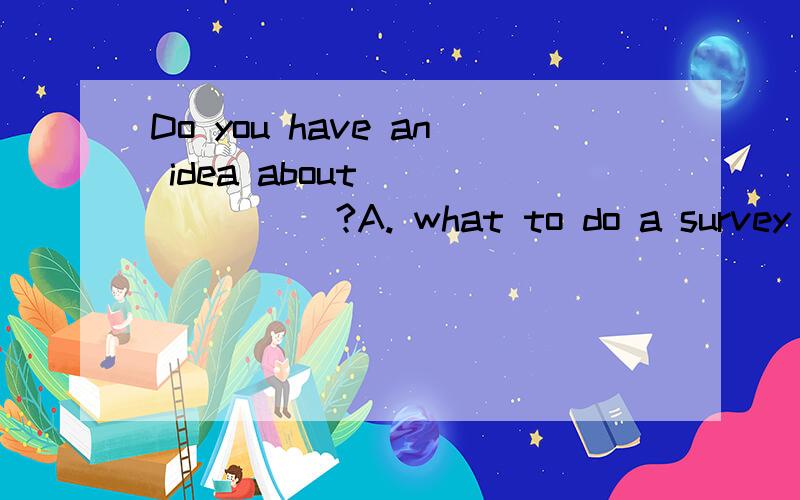 Do you have an idea about________?A. what to do a survey   B. how to do  C. how to do a survey     D. what to do it