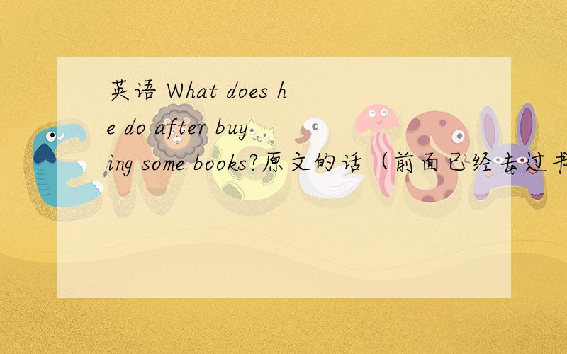 英语 What does he do after buying some books?原文的话（前面已经去过书店）:I am going to have some rice and a cup of tea.怎么回答