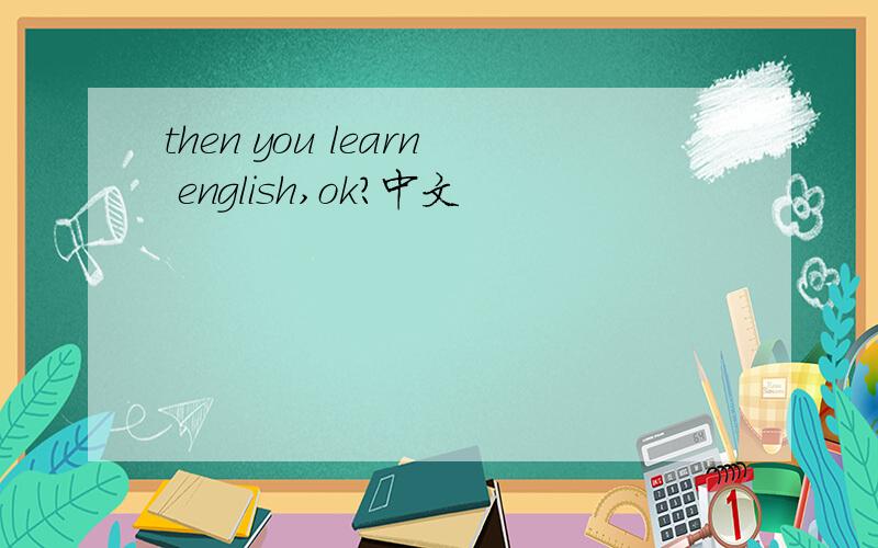 then you learn english,ok?中文