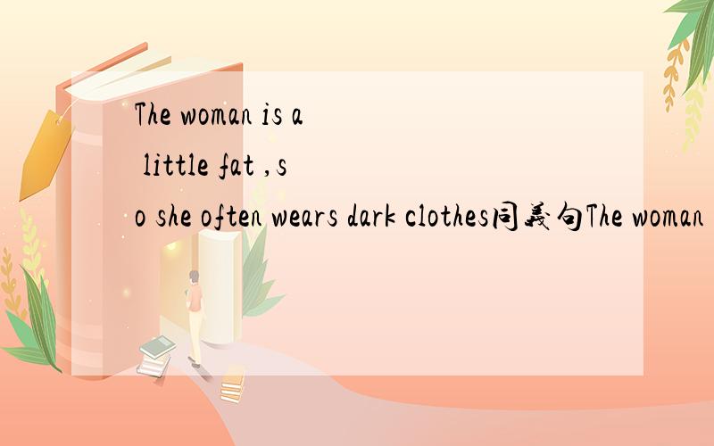 The woman is a little fat ,so she often wears dark clothes同义句The woman is a little fat ,so she often wears clothes___ ____ ____ ____.