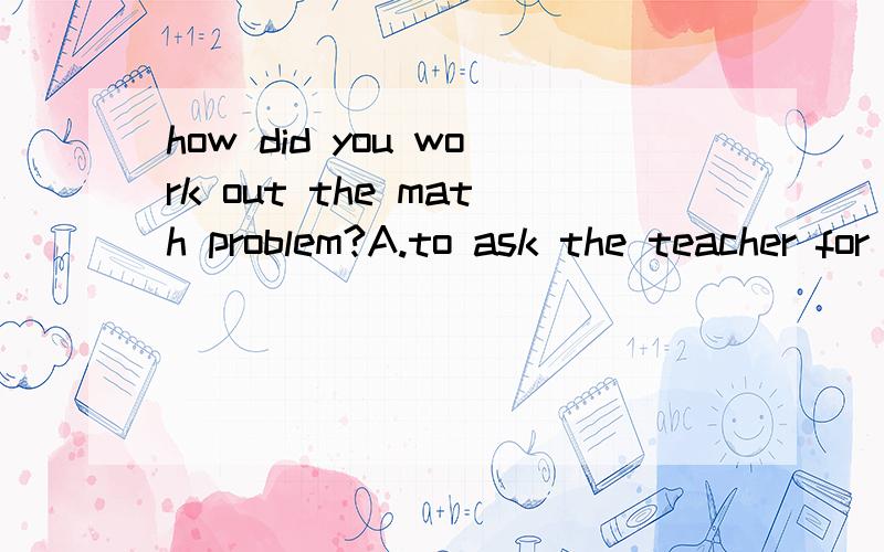 how did you work out the math problem?A.to ask the teacher for help B.because theteacher helpe C.by trying another wayD.when woking with my frieng!