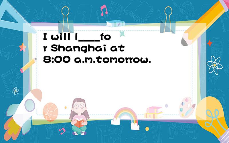 I will l____for Shanghai at 8:00 a.m.tomorrow.