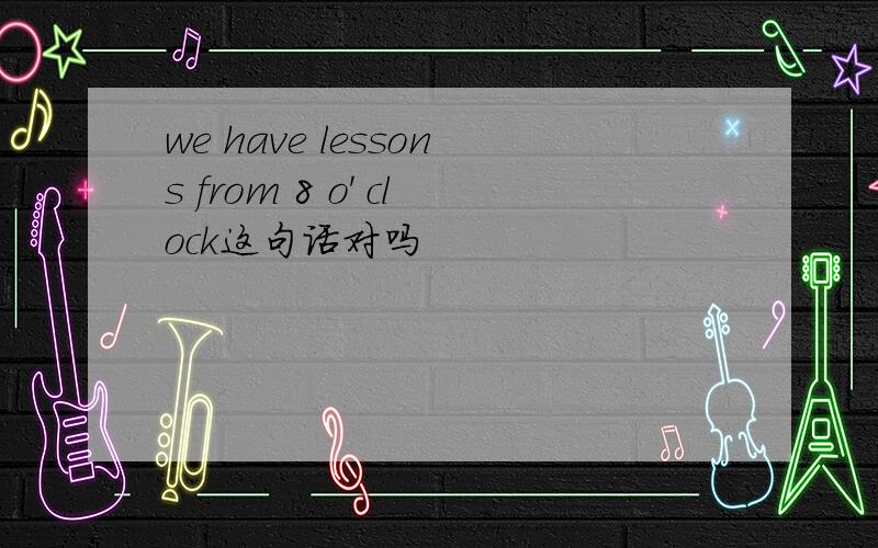 we have lessons from 8 o' clock这句话对吗