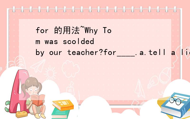for 的用法~Why Tom was scolded by our teacher?for____.a.tell a lie b.telling lies c.told lies