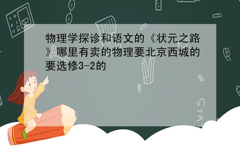 物理学探诊和语文的《状元之路》哪里有卖的物理要北京西城的要选修3-2的