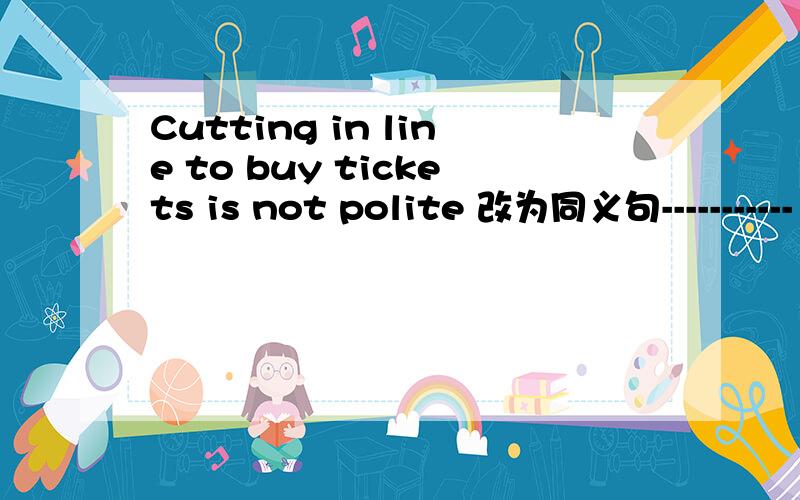 Cutting in line to buy tickets is not polite 改为同义句----------- not polite -------------- --------------- in line to buy tickets
