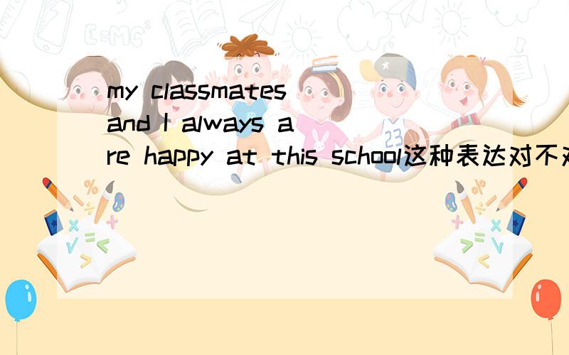 my classmates and I always are happy at this school这种表达对不对?