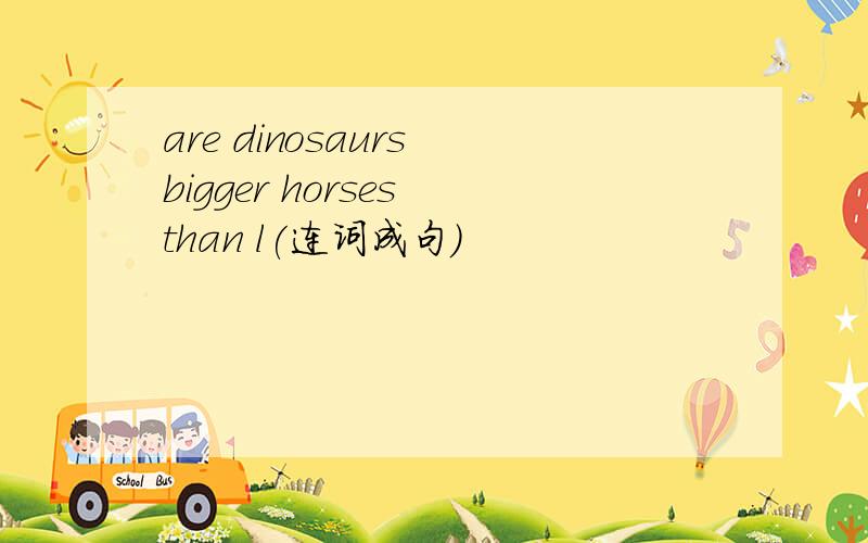are dinosaurs bigger horses than l(连词成句）