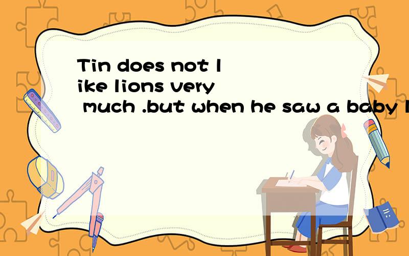 Tin does not like lions very much .but when he saw a baby lion,he started to _____ because the baby