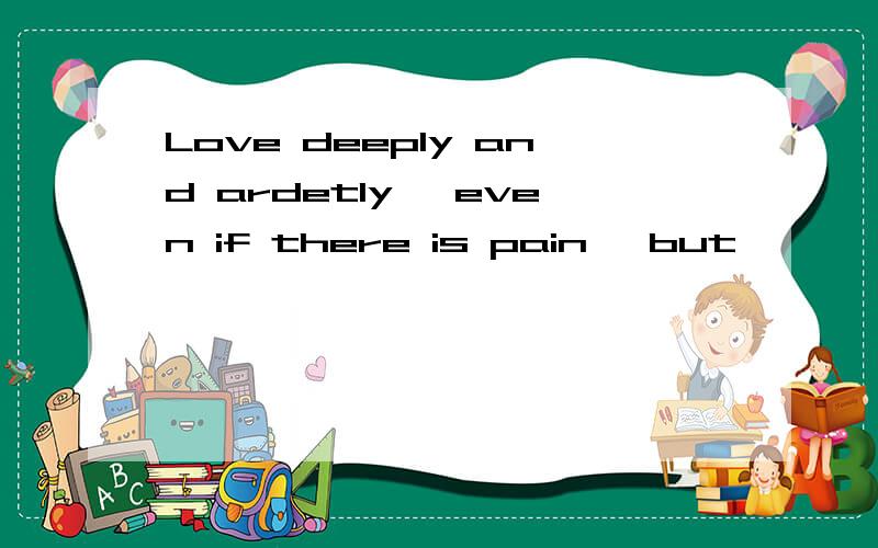 Love deeply and ardetly ,even if there is pain ,but