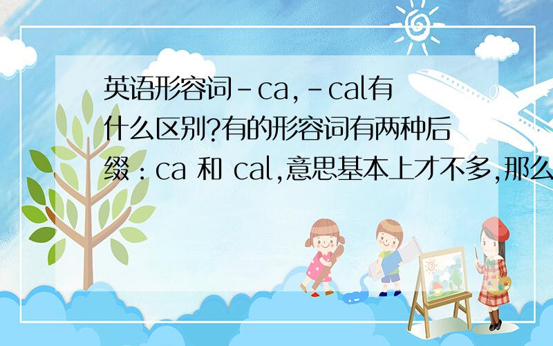 英语形容词-ca,-cal有什么区别?有的形容词有两种后缀：ca 和 cal,意思基本上才不多,那么我想问它们有什么细微的差别吗?