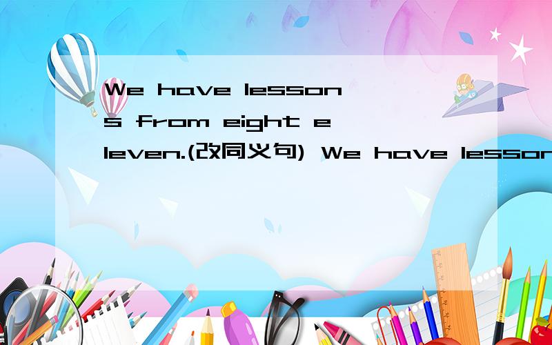 We have lessons from eight eleven.(改同义句) We have lessons ___ from ___ eleven.
