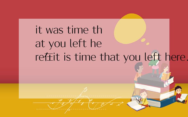 it was time that you left here在it is time that you left here.中动词用过去时,那上句的left需要改成had left吗?