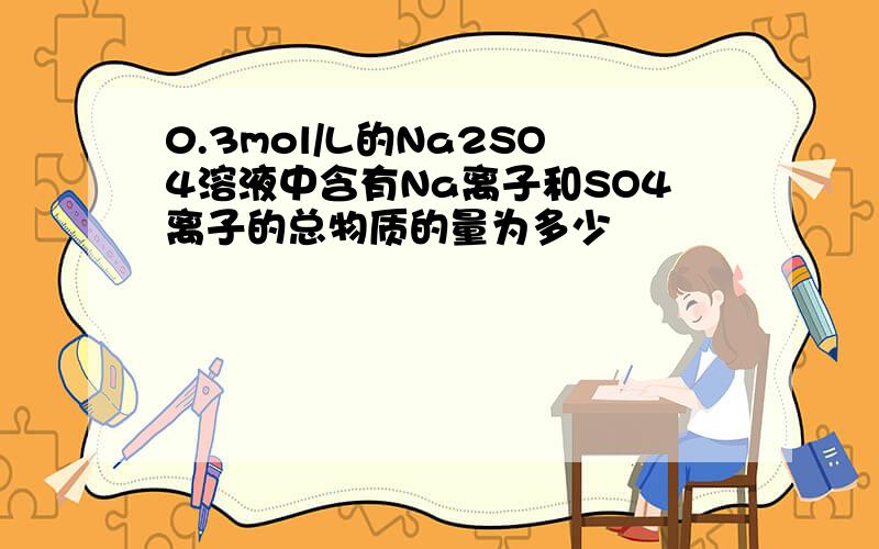 0.3mol/L的Na2SO4溶液中含有Na离子和SO4离子的总物质的量为多少