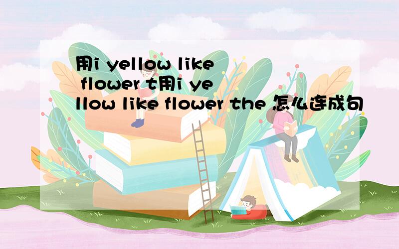 用i yellow like flower t用i yellow like flower the 怎么连成句