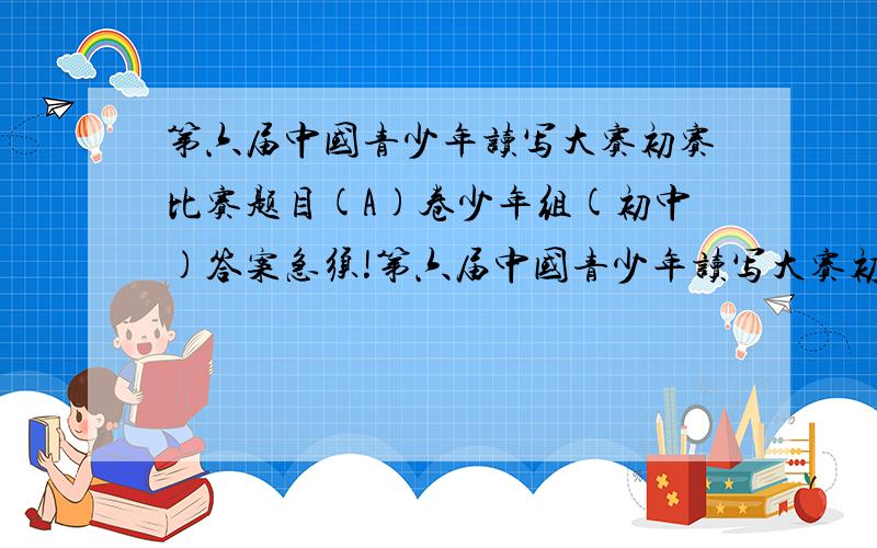 第六届中国青少年读写大赛初赛比赛题目(A)卷少年组(初中)答案急须!第六届中国青少年读写大赛初赛比赛题目(A)卷少年组(初中)答案!