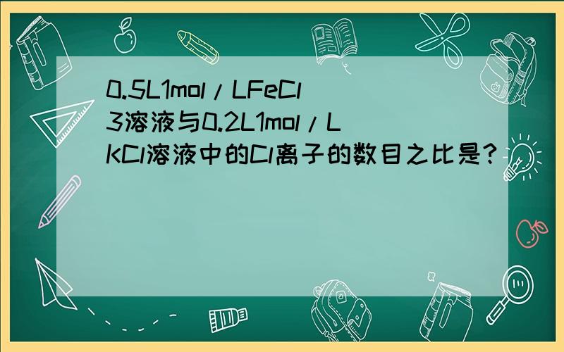 0.5L1mol/LFeCl3溶液与0.2L1mol/LKCl溶液中的Cl离子的数目之比是?