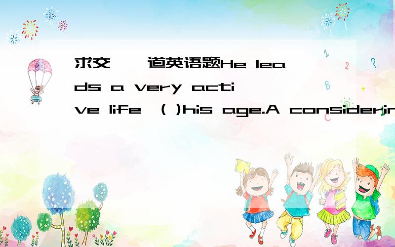 求交、一道英语题He leads a very active life,( )his age.A considering B considered C our considering 附理由