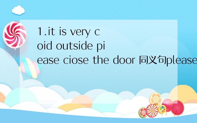 1.it is very coid outside piease ciose the door 同义句please_____the door ______ .it is very coid outside.2.there is not any life if there is no water and air 同义句there is ______ang life ______ water and air.