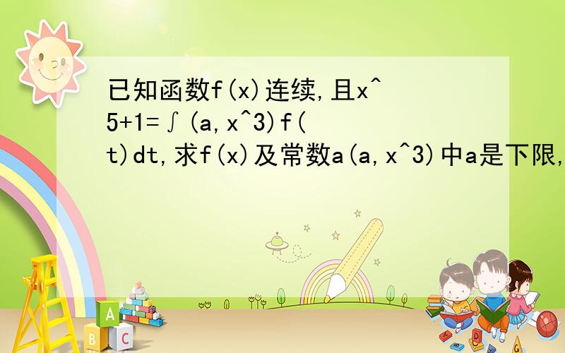 已知函数f(x)连续,且x^5+1=∫(a,x^3)f(t)dt,求f(x)及常数a(a,x^3)中a是下限,x^3是上限