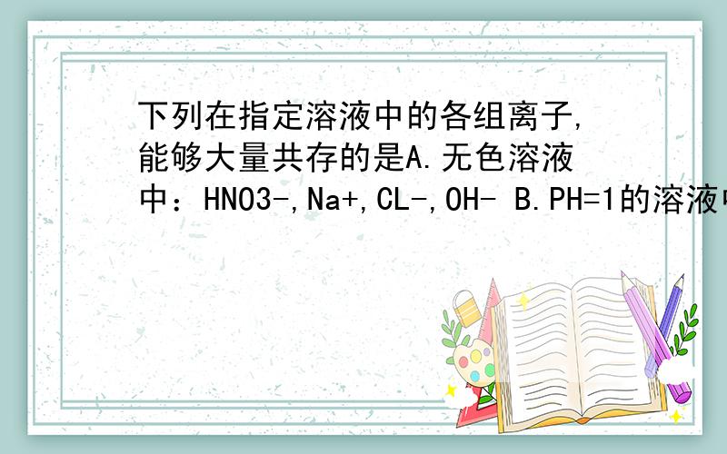 下列在指定溶液中的各组离子,能够大量共存的是A.无色溶液中：HNO3-,Na+,CL-,OH- B.PH=1的溶液中；S2-,K+,CO32-,CL-C.PH=1 的溶液中：Fe2+ ,NH+,Mg2+,NO3- D.含大量Fe3+溶液中：NH4+,Na+,SCN-,CL-谁会 原因