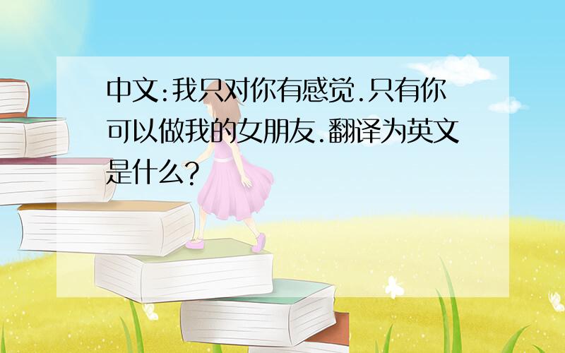 中文:我只对你有感觉.只有你可以做我的女朋友.翻译为英文是什么?