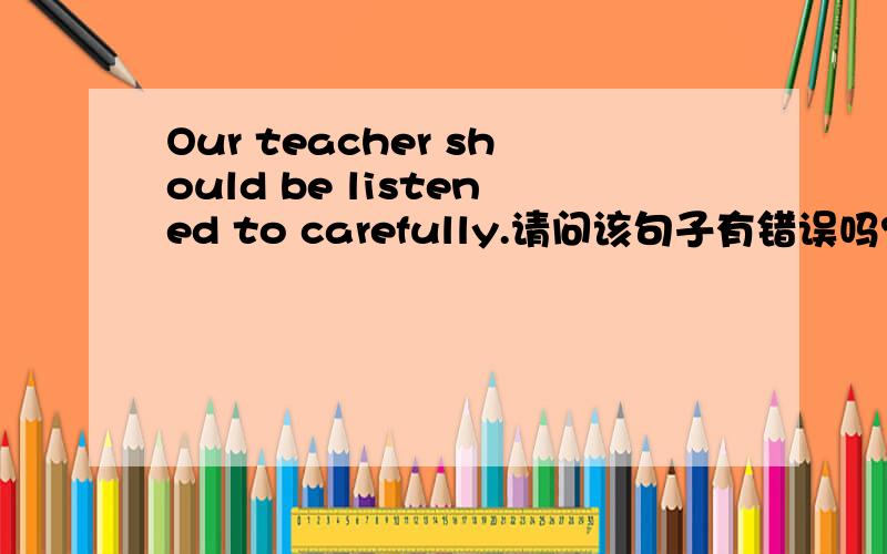 Our teacher should be listened to carefully.请问该句子有错误吗?