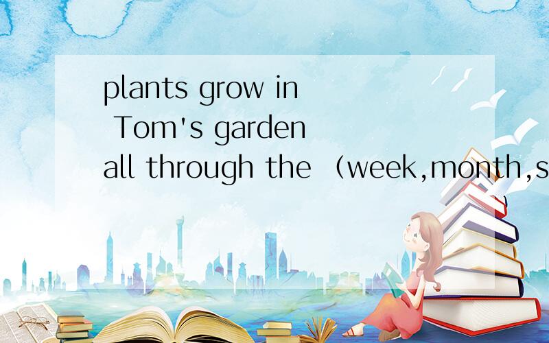 plants grow in Tom's garden all through the （week,month,season,year）and they are much better,括号里应该怎么选择,求讲解