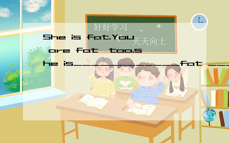 She is fat.You are fat,too.she is____________fat _________you.