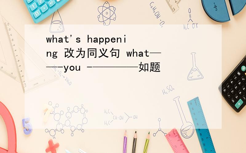 what's happening 改为同义句 what——-you -————如题