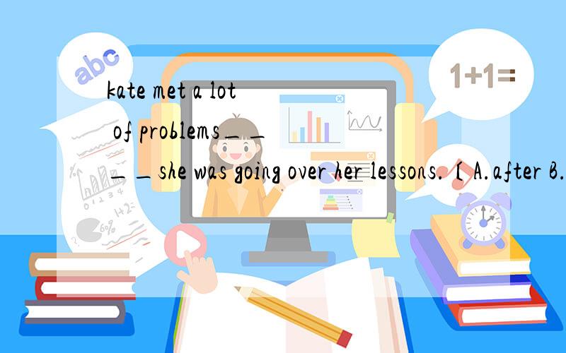 kate met a lot of problems____she was going over her lessons.〔A.after B.as soon as C.while D.D.until加上解释 while不是要求前后时态相同吗