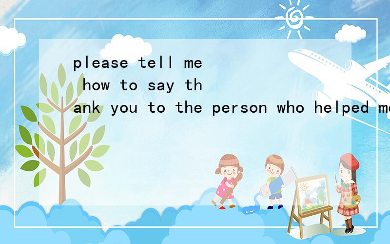 please tell me how to say thank you to the person who helped me to get the information about trurothe answers i got from baidu helped me a lot