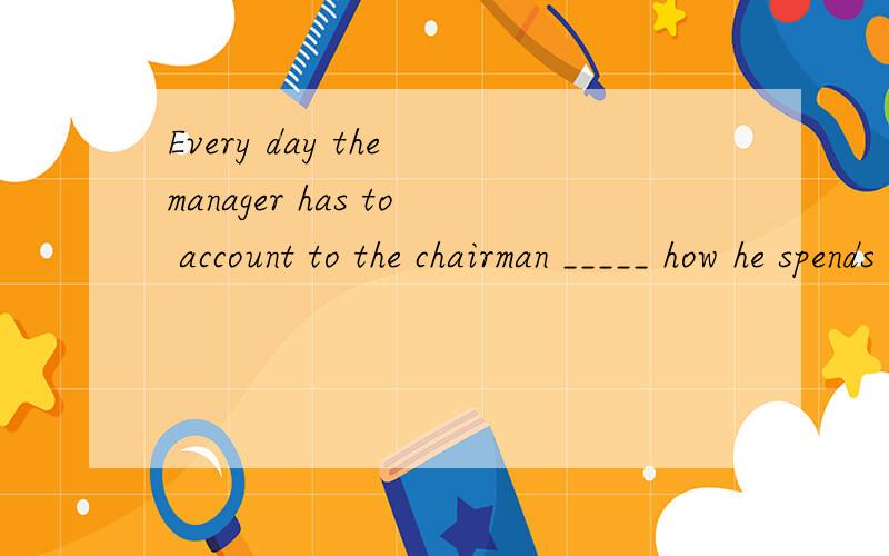 Every day the manager has to account to the chairman _____ how he spends the company’s money.