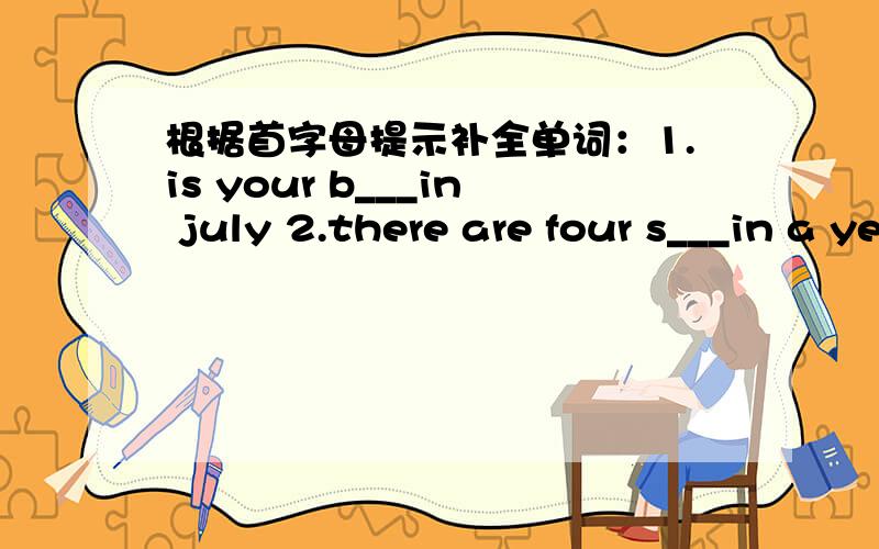 根据首字母提示补全单词：1.is your b___in july 2.there are four s___in a year.