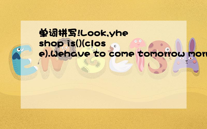 单词拼写!Look,yhe shop is()(close).Wehave to come tomorrow morning.