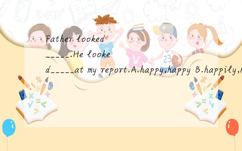 Father looked _____.He looked_____at my report.A.happy,happy B.happily,happilyC.happy,happily D.happily,happy