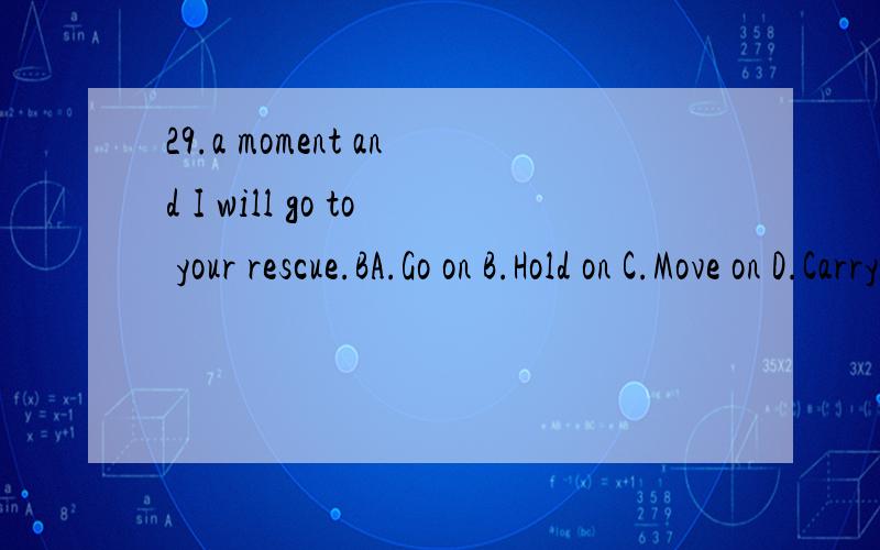 29.a moment and I will go to your rescue.BA.Go on B.Hold on C.Move on D.Carry on