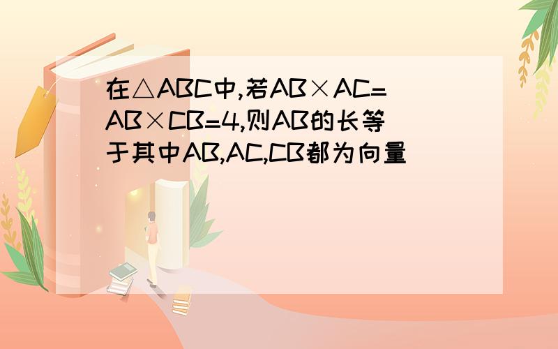 在△ABC中,若AB×AC=AB×CB=4,则AB的长等于其中AB,AC,CB都为向量