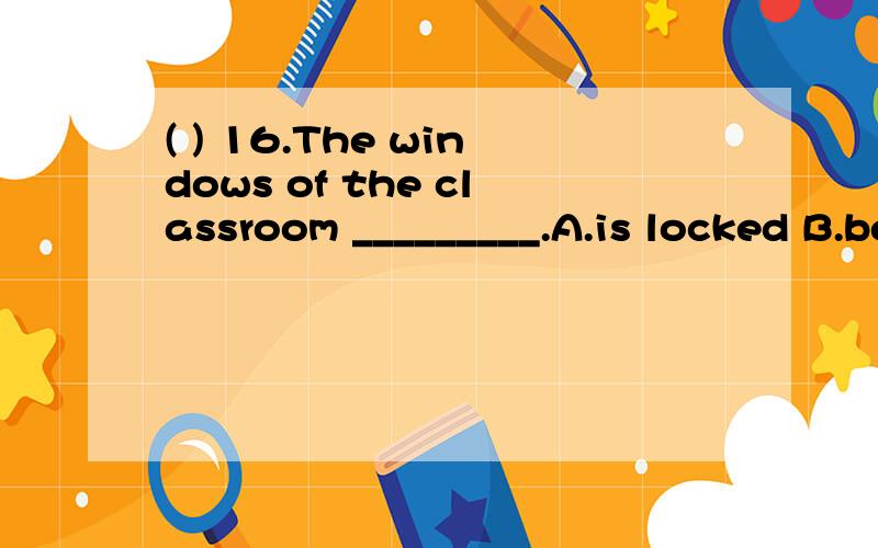( ) 16.The windows of the classroom _________.A.is locked B.be locked C.locked D.are locked