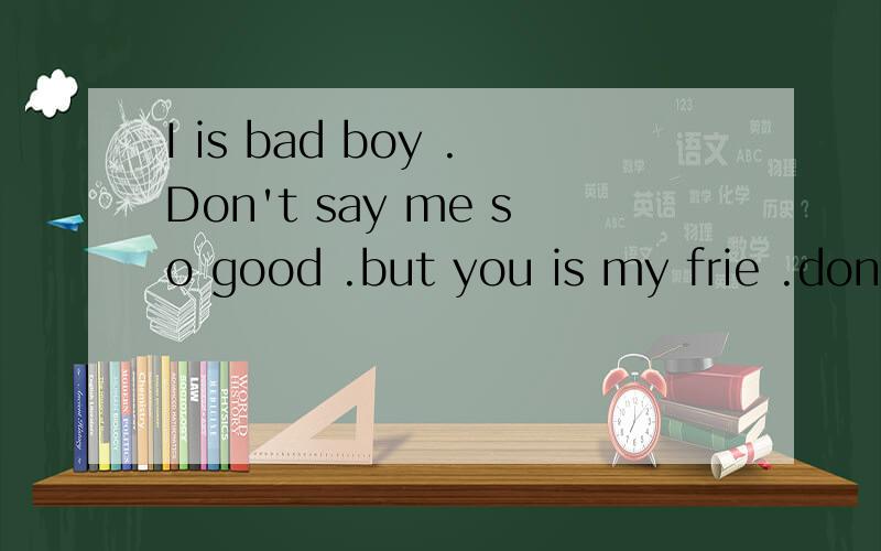 I is bad boy .Don't say me so good .but you is my frie .don't for get .
