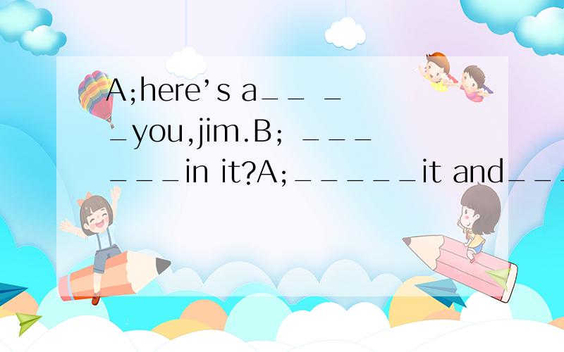 A;here’s a__ __you,jim.B；______in it?A;_____it and____a look.B;Ah,a toy train.thank you,mum.还有一幅图画,是Mum和Jim.Mum手里拿着一个礼物盒,要给Jim.